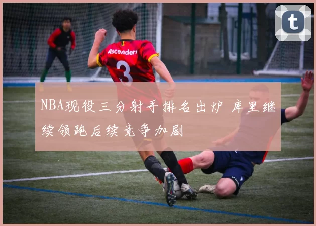 NBA现役三分射手排名出炉 库里继续领跑后续竞争加剧