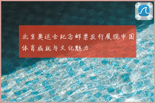 北京奥运会纪念邮票发行展现中国体育成就与文化魅力