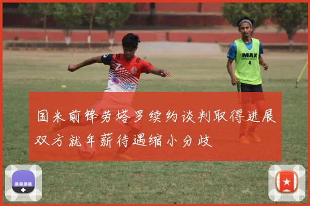 国米前锋劳塔罗续约谈判取得进展双方就年薪待遇缩小分歧