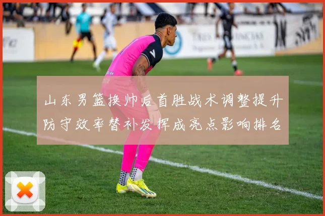 山东男篮换帅后首胜战术调整提升防守效率替补发挥成亮点影响排名
