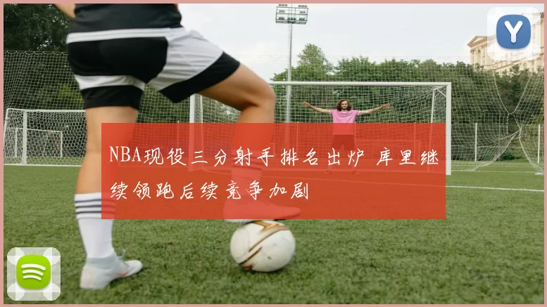 NBA现役三分射手排名出炉 库里继续领跑后续竞争加剧