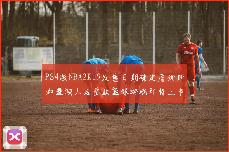 PS4版NBA2K19发售日期确定詹姆斯加盟湖人后首款篮球游戏即将上市