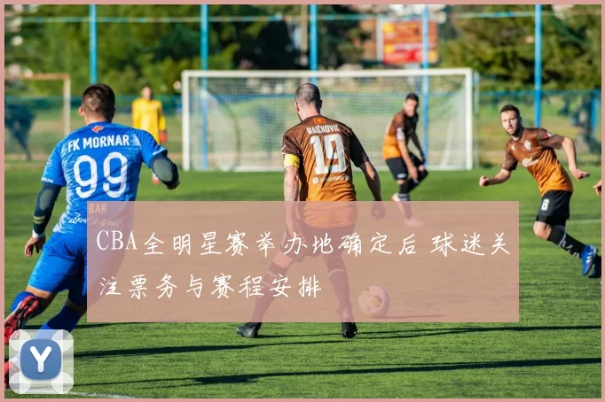 CBA全明星赛举办地确定后 球迷关注票务与赛程安排