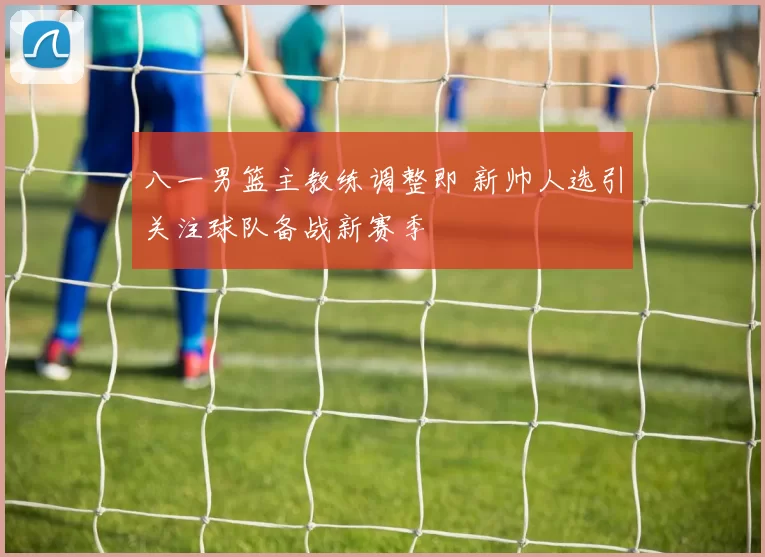 八一男篮主教练调整即 新帅人选引关注球队备战新赛季