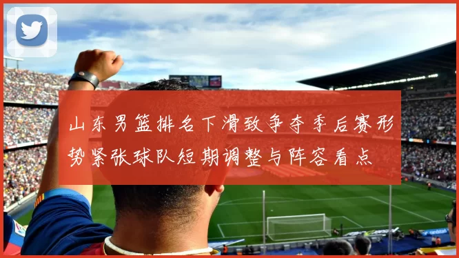山东男篮排名下滑致争夺季后赛形势紧张球队短期调整与阵容看点