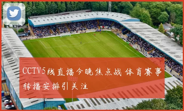 CCTV5线直播今晚焦点战 体育赛事转播安排引关注