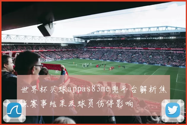 世界杯买球appas83me兜平台解析焦点赛事结果及球员伤停影响