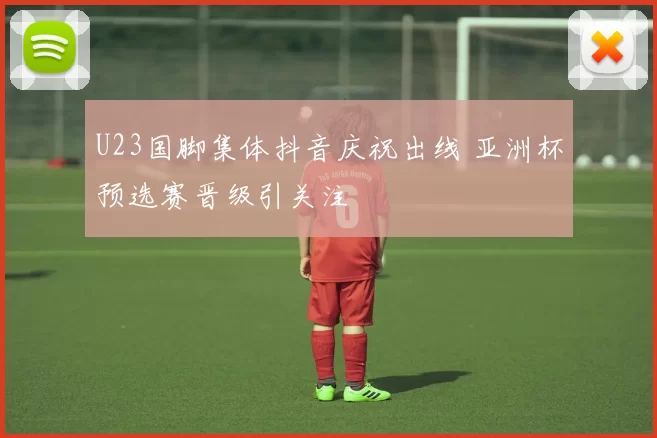 U23国脚集体抖音庆祝出线 亚洲杯预选赛晋级引关注