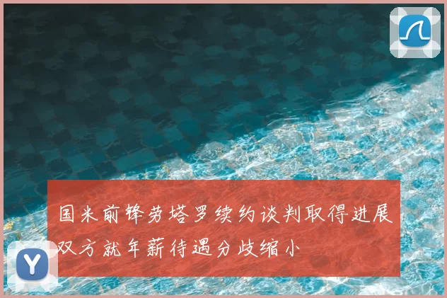 国米前锋劳塔罗续约谈判取得进展双方就年薪待遇分歧缩小