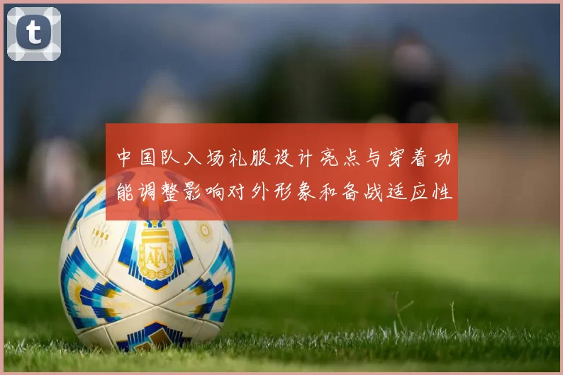 中国队入场礼服设计亮点与穿着功能调整影响对外形象和备战适应性