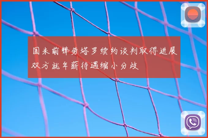 国米前锋劳塔罗续约谈判取得进展双方就年薪待遇缩小分歧