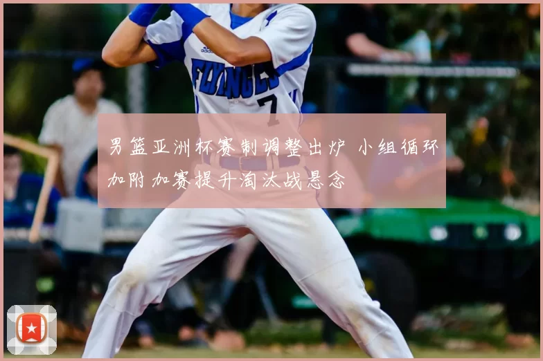 男篮亚洲杯赛制调整出炉 小组循环加附加赛提升淘汰战悬念