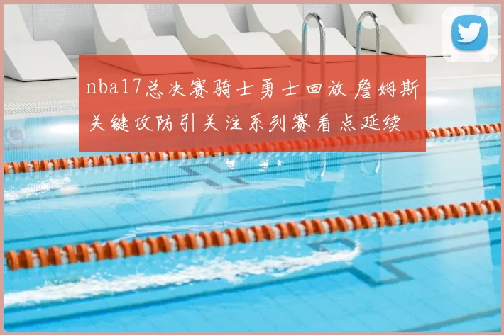 nba17总决赛骑士勇士回放 詹姆斯关键攻防引关注系列赛看点延续
