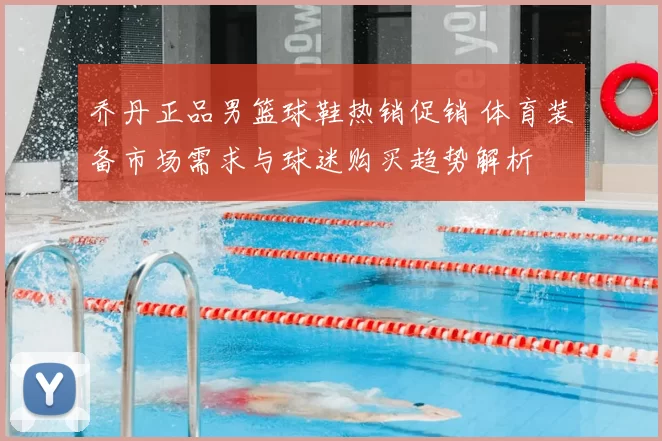乔丹正品男篮球鞋热销促销 体育装备市场需求与球迷购买趋势解析