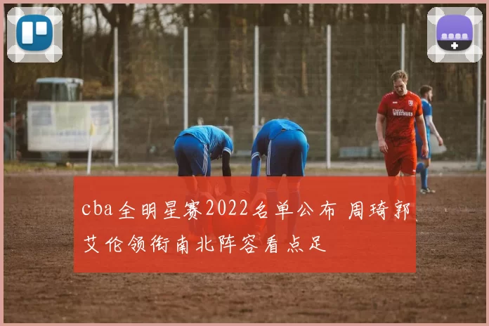 cba全明星赛2022名单公布 周琦郭艾伦领衔南北阵容看点足