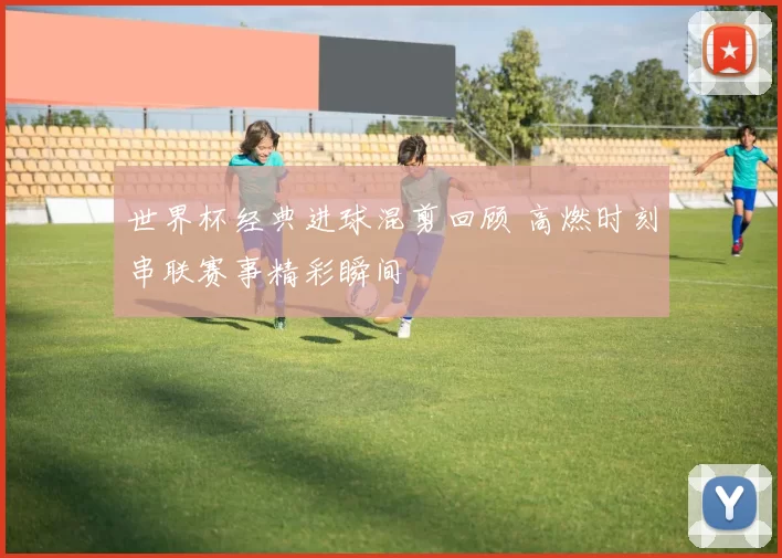 世界杯经典进球混剪回顾 高燃时刻串联赛事精彩瞬间