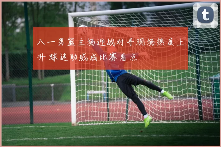 八一男篮主场迎战对手现场热度上升 球迷助威成比赛看点