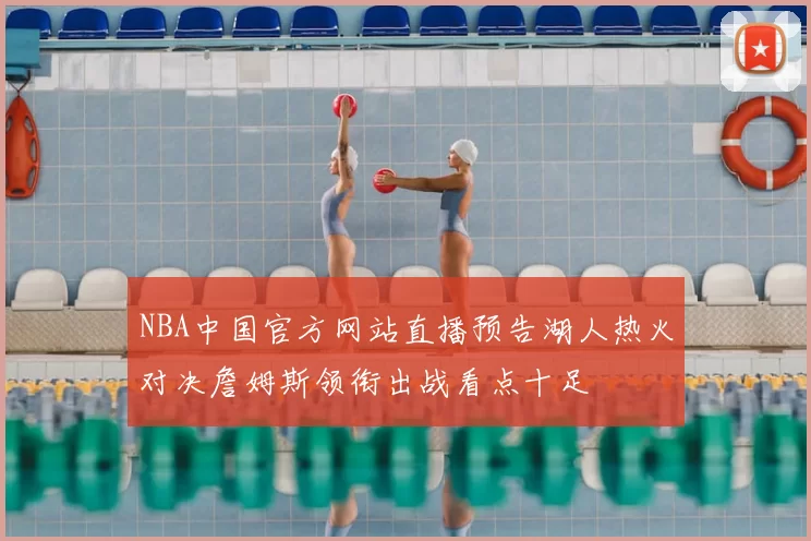 NBA中国官方网站直播预告湖人热火对决詹姆斯领衔出战看点十足