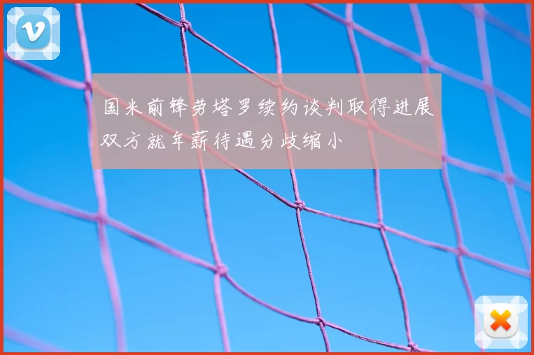 国米前锋劳塔罗续约谈判取得进展双方就年薪待遇分歧缩小