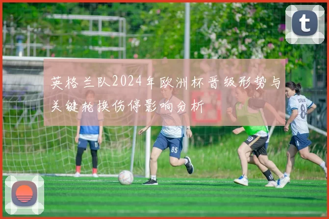 英格兰队2024年欧洲杯晋级形势与关键轮换伤停影响分析