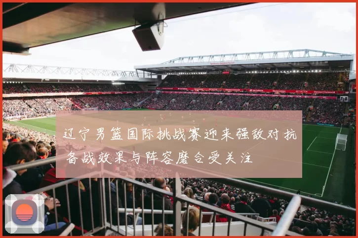 辽宁男篮国际挑战赛迎来强敌对抗 备战效果与阵容磨合受关注